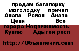 продам баталерку мотолодку 22 причал Анапа › Район ­ Анапа › Цена ­ 1 800 000 - Все города Недвижимость » Куплю   . Адыгея респ.